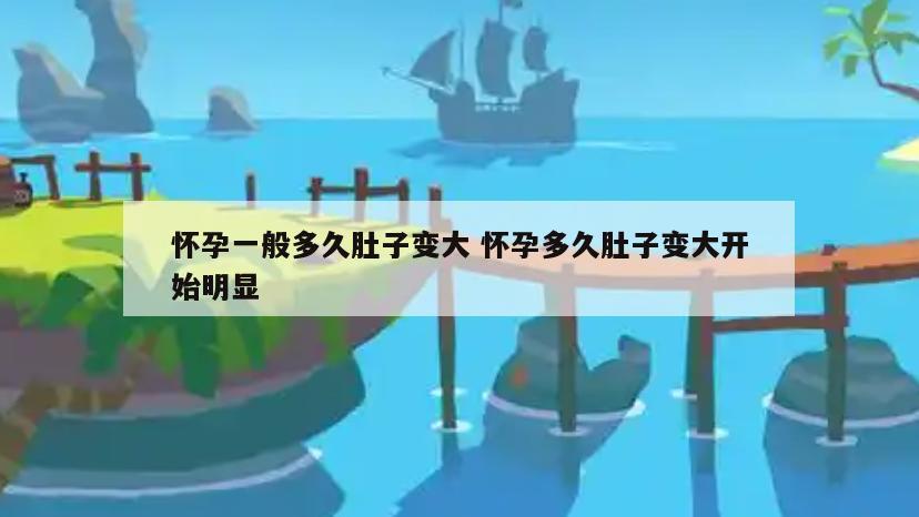 怀孕一般多久肚子变大 怀孕多久肚子变大开始明显