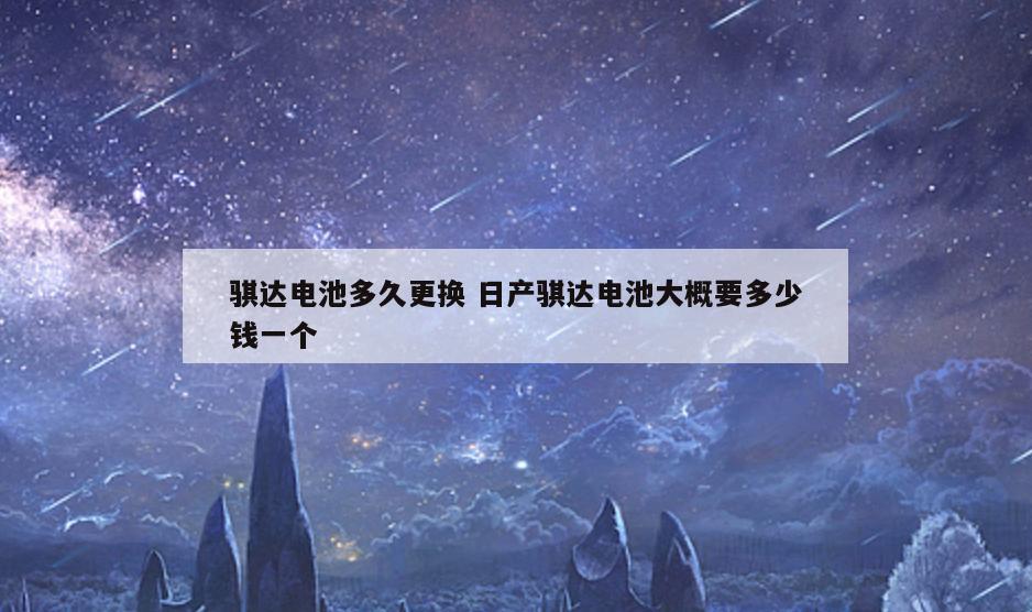 骐达电池多久更换 日产骐达电池大概要多少钱一个